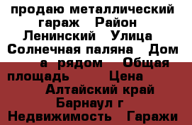 продаю металлический гараж › Район ­ Ленинский › Улица ­ Солнечная паляна › Дом ­  10а (рядом) › Общая площадь ­ 15 › Цена ­ 29 900 - Алтайский край, Барнаул г. Недвижимость » Гаражи   